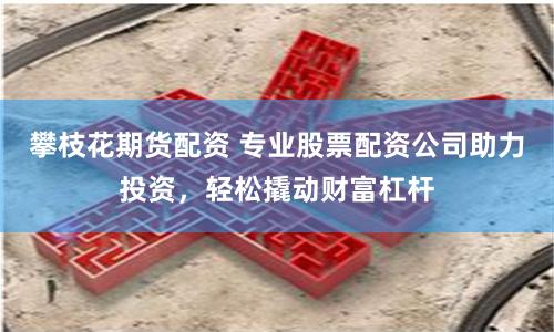攀枝花期貨配資 專業股票配資公司助力投資，輕松撬動財富杠桿