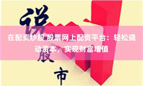 在配資炒股 股票網上配資平臺：輕松撬動資本，實現財富增值