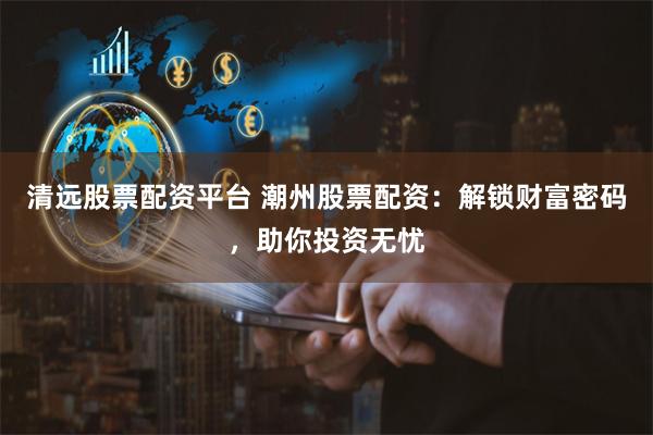 清遠股票配資平臺 潮州股票配資：解鎖財富密碼，助你投資無憂