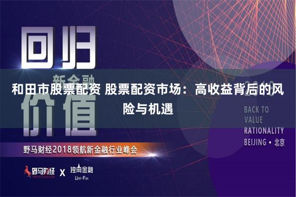 和田市股票配資 股票配資市場：高收益背后的風險與機遇