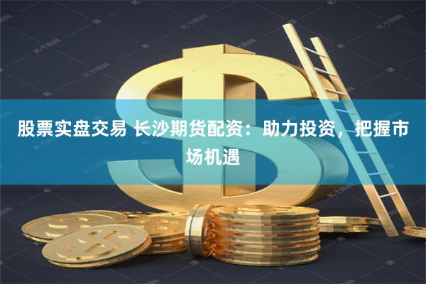 股票實盤交易 長沙期貨配資：助力投資，把握市場機遇