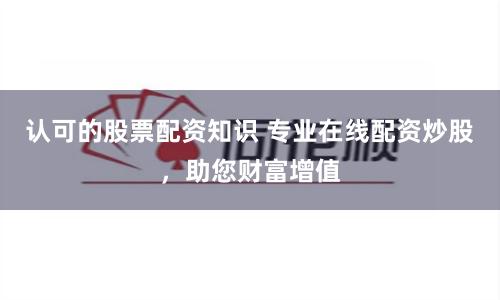 認可的股票配資知識 專業在線配資炒股，助您財富增值