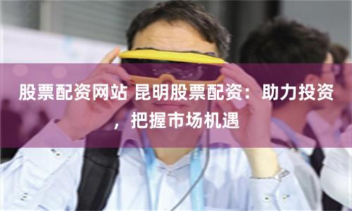 股票配資網站 昆明股票配資：助力投資，把握市場機遇
